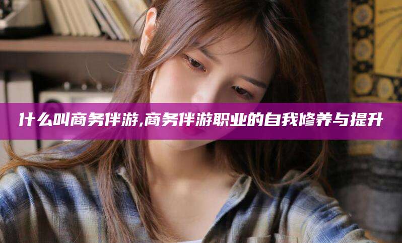 邹城什么叫商务伴游,商务伴游职业的自我修养与提升