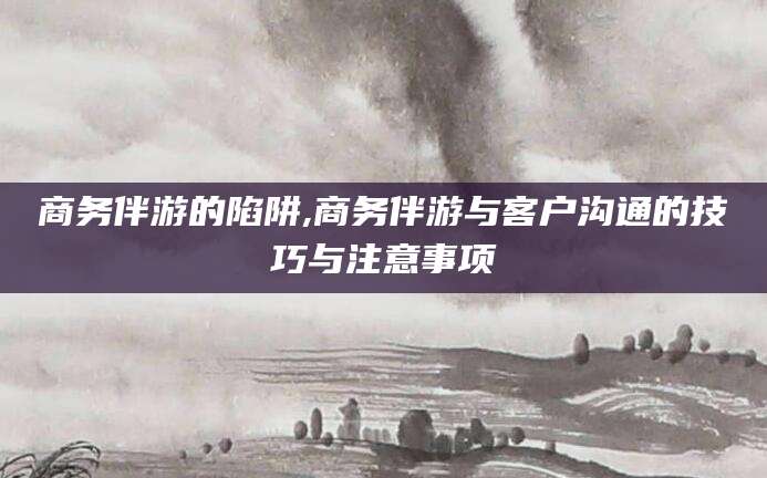 邹城商务伴游的陷阱,商务伴游与客户沟通的技巧与注意事项