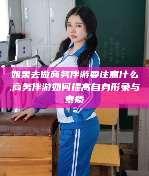 邹城如果去做商务伴游要注意什么,商务伴游如何提高自身形象与素质