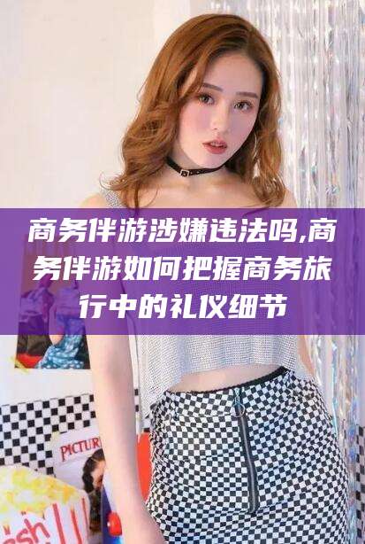 邹城商务伴游涉嫌违法吗,商务伴游如何把握商务旅行中的礼仪细节