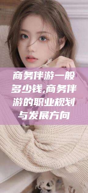 邹城商务伴游一般多少钱,商务伴游的职业规划与发展方向