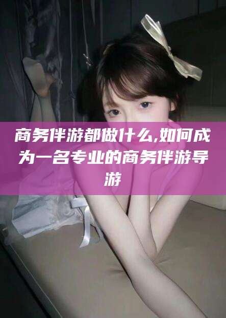 邹城商务伴游都做什么,如何成为一名专业的商务伴游导游