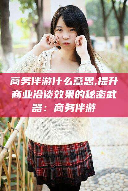 邹城商务伴游什么意思,提升商业洽谈效果的秘密武器：商务伴游