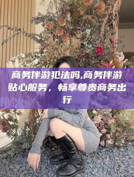 邹城商务伴游犯法吗,商务伴游贴心服务，畅享尊贵商务出行