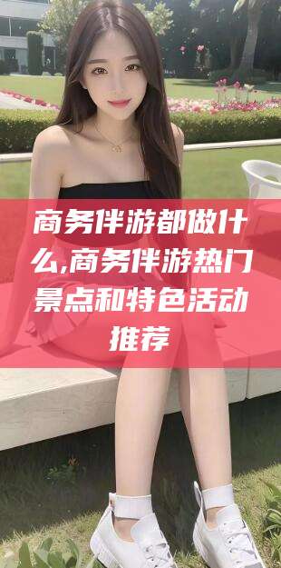 邹城商务伴游都做什么,商务伴游热门景点和特色活动推荐