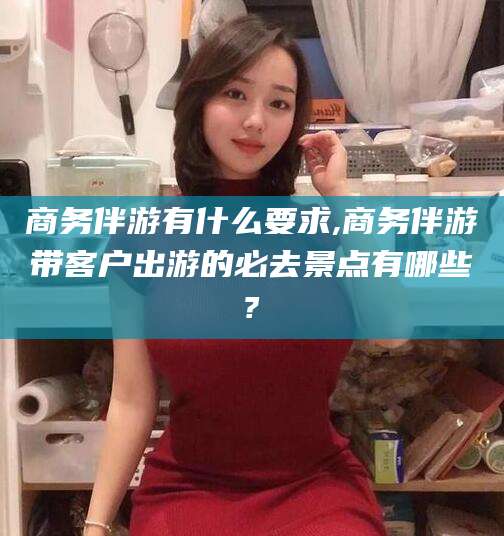 邹城商务伴游有什么要求,商务伴游带客户出游的必去景点有哪些?