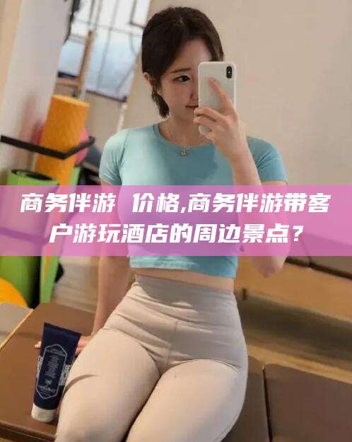 邹城商务伴游 价格,商务伴游带客户游玩酒店的周边景点？