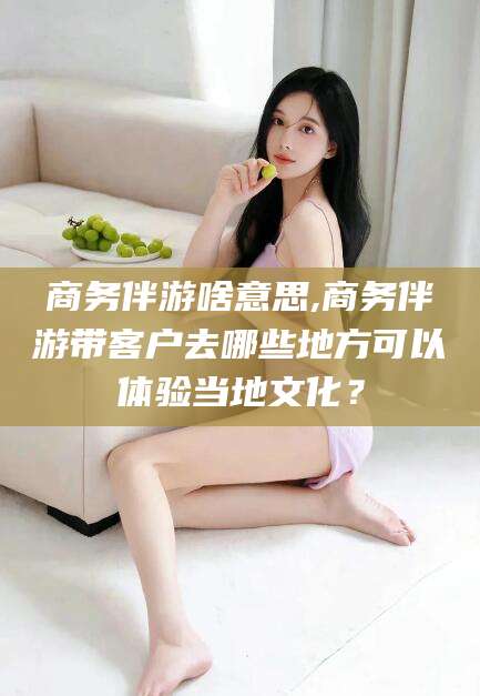 邹城商务伴游啥意思,商务伴游带客户去哪些地方可以体验当地文化？