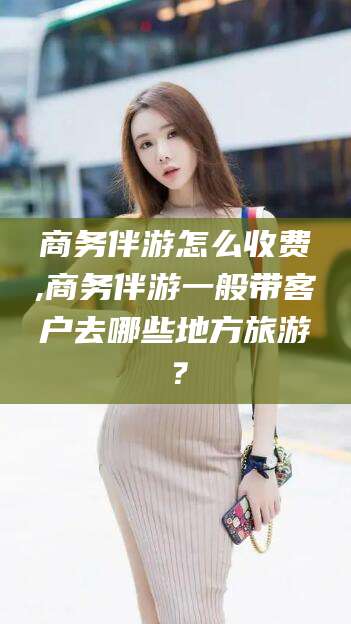 邹城商务伴游怎么收费,商务伴游一般带客户去哪些地方旅游？