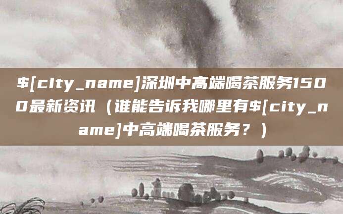 邹城深圳中高端喝茶服务1500最新资讯(谁能告诉我哪里有邹城中高端喝茶服务?)