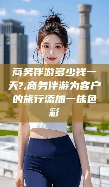 邹城商务伴游多少钱一天?,商务伴游为客户的旅行添加一抹色彩