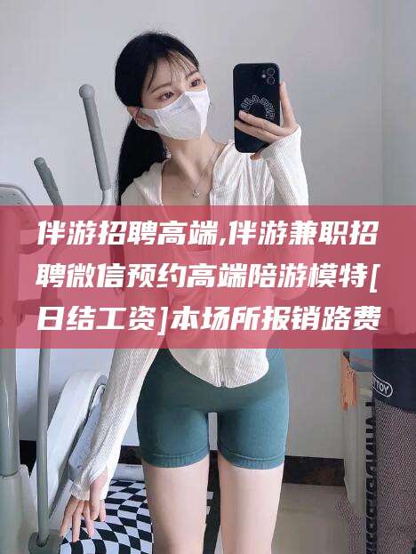 邹城伴游招聘高端,伴游兼职招聘微信预约高端陪游模特[日结工资]本场所报销路费