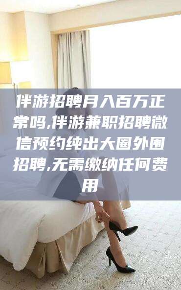 邹城伴游招聘月入百万正常吗,伴游兼职招聘微信预约纯出大圈外围招聘,无需缴纳任何费用