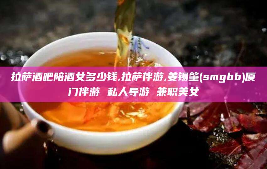 邹城拉萨酒吧陪酒女多少钱,拉萨伴游,姜锡肇(smgbb)厦门伴游 私人导游 兼职美女