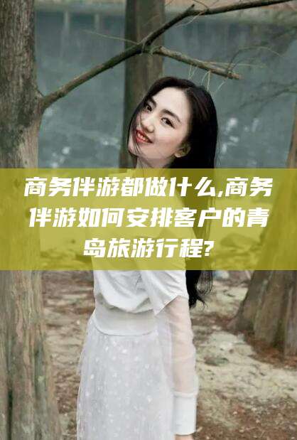 邹城商务伴游都做什么,商务伴游如何安排客户的青岛旅游行程?