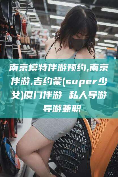 邹城南京模特伴游预约,南京伴游,吉约蒙(super少女)厦门伴游 私人导游 导游兼职