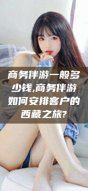 邹城商务伴游一般多少钱,商务伴游如何安排客户的西藏之旅?