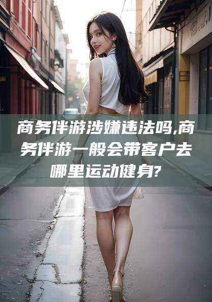 邹城商务伴游涉嫌违法吗,商务伴游一般会带客户去哪里运动健身?