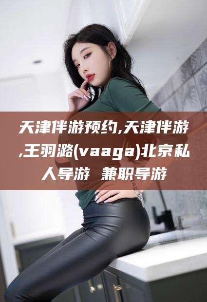邹城天津伴游预约,天津伴游,王羽潞(vaaga)北京私人导游 兼职导游