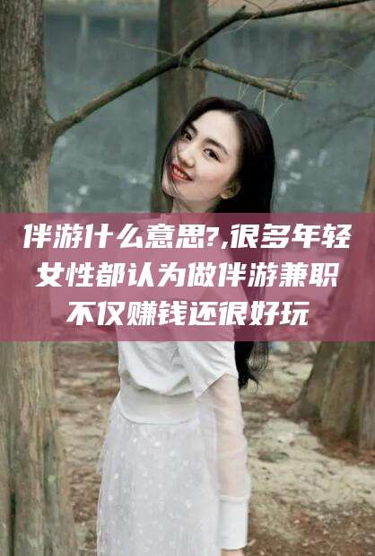 邹城伴游什么意思?,很多年轻女性都认为做伴游兼职不仅赚钱还很好玩