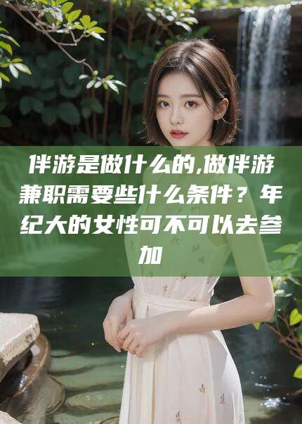 邹城伴游是做什么的,做伴游兼职需要些什么条件？年纪大的女性可不可以去参加