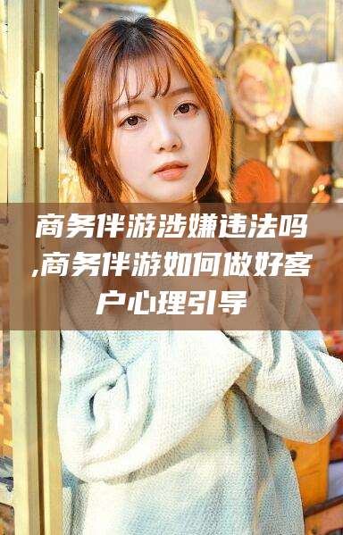邹城商务伴游涉嫌违法吗,商务伴游如何做好客户心理引导