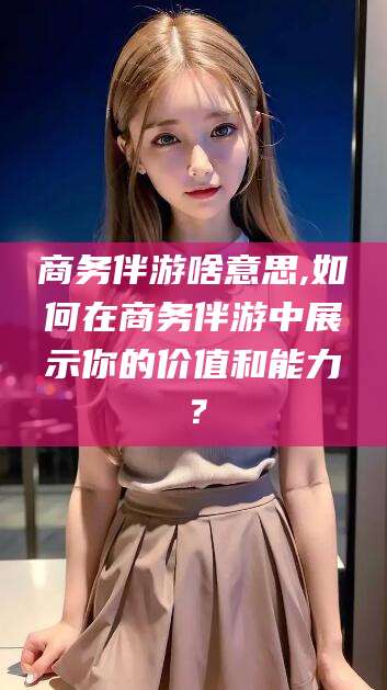 邹城商务伴游啥意思,如何在商务伴游中展示你的价值和能力？