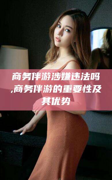 邹城商务伴游涉嫌违法吗,商务伴游的重要性及其优势