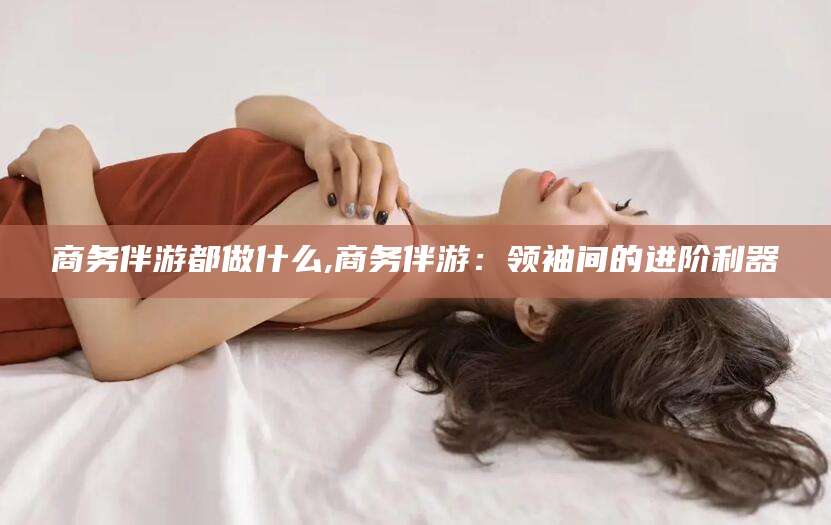 邹城商务伴游都做什么,商务伴游：领袖间的进阶利器