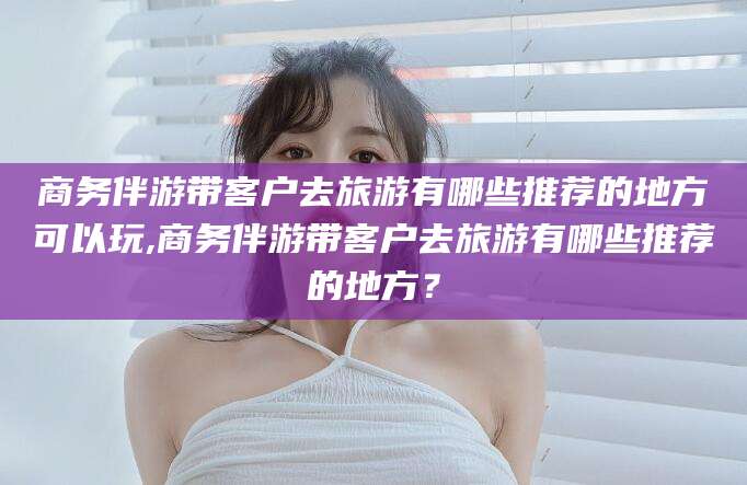 邹城商务伴游带客户去旅游有哪些推荐的地方可以玩,商务伴游带客户去旅游有哪些推荐的地方？