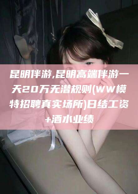 邹城昆明伴游,昆明高端伴游一天20万无潜规则(WW模特招聘真实场所)日结工资+酒水业绩