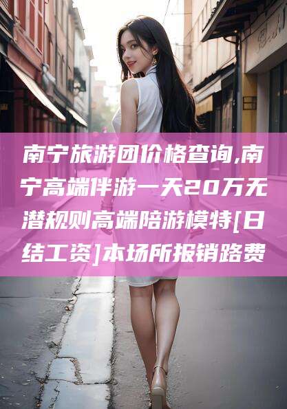 邹城南宁旅游团价格查询,南宁高端伴游一天20万无潜规则高端陪游模特[日结工资]本场所报销路费