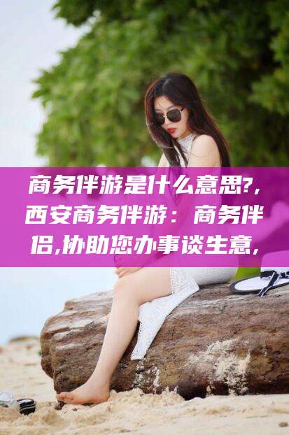 邹城商务伴游是什么意思?,西安商务伴游：商务伴侣,协助您办事谈生意,