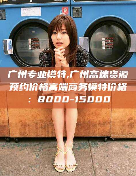 邹城广州专业模特,广州高端资源预约价格高端商务模特价格：8000-15000