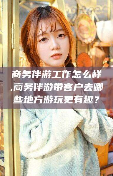 邹城商务伴游工作怎么样,商务伴游带客户去哪些地方游玩更有趣？