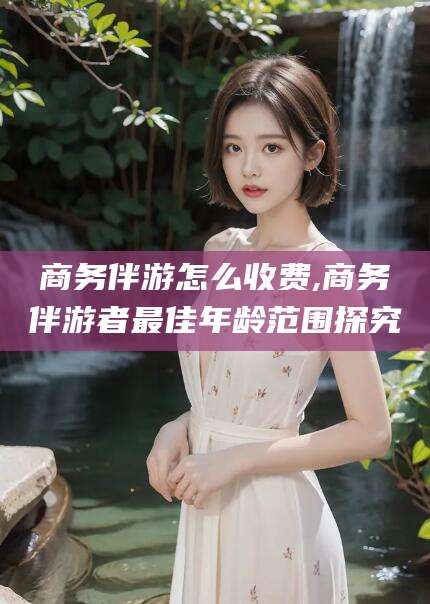 邹城商务伴游怎么收费,商务伴游者最佳年龄范围探究