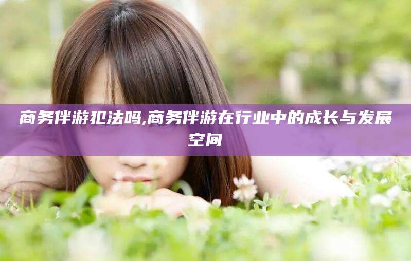 邹城商务伴游犯法吗,商务伴游在行业中的成长与发展空间