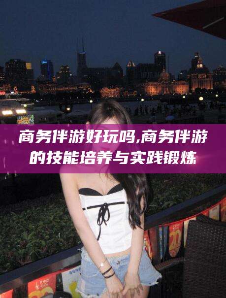 邹城商务伴游好玩吗,商务伴游的技能培养与实践锻炼