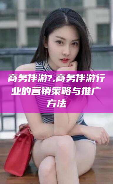 邹城商务伴游?,商务伴游行业的营销策略与推广方法