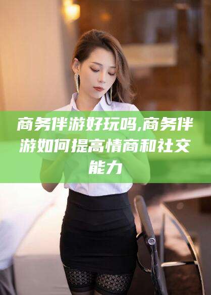邹城商务伴游好玩吗,商务伴游如何提高情商和社交能力